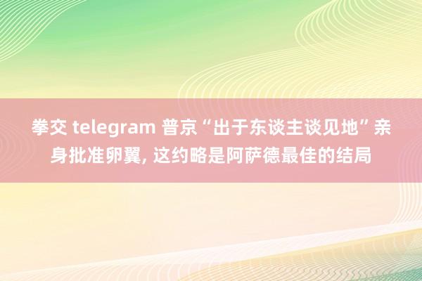 拳交 telegram 普京“出于东谈主谈见地”亲身批准卵翼, 这约略是阿萨德最佳的结局