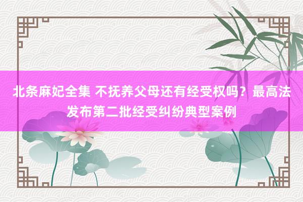 北条麻妃全集 不抚养父母还有经受权吗？最高法发布第二批经受纠纷典型案例