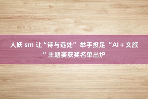 人妖 sm 让“诗与远处” 举手投足 “AI＋文旅”主题赛获奖名单出炉