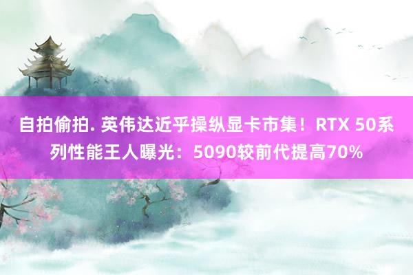 自拍偷拍. 英伟达近乎操纵显卡市集！RTX 50系列性能王人曝光：5090较前代提高70%