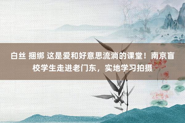 白丝 捆绑 这是爱和好意思流淌的课堂！南京盲校学生走进老门东，实地学习拍摄