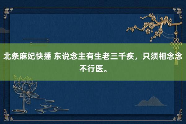 北条麻妃快播 东说念主有生老三千疾，只须相念念不行医。