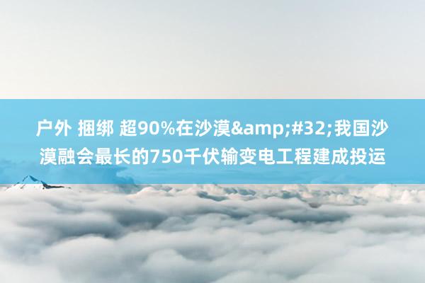 户外 捆绑 超90%在沙漠&#32;我国沙漠融会最长的750千伏输变电工程建成投运