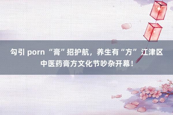 勾引 porn “膏”招护航，养生有“方” 江津区中医药膏方文化节吵杂开幕！