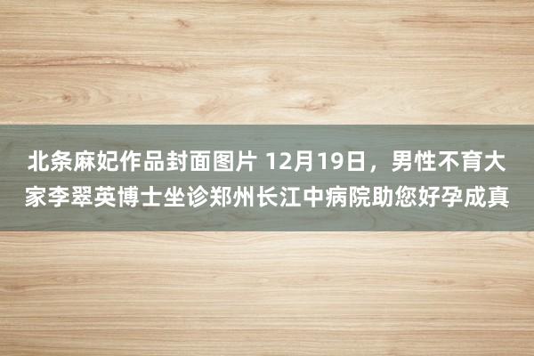 北条麻妃作品封面图片 12月19日，男性不育大家李翠英博士坐诊郑州长江中病院助您好孕成真