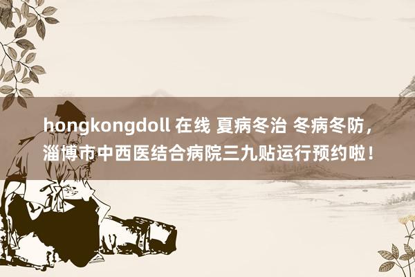 hongkongdoll 在线 夏病冬治 冬病冬防，淄博市中西医结合病院三九贴运行预约啦！