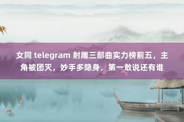 女同 telegram 射雕三部曲实力榜前五，主角被团灭，妙手多隐身，第一敢说还有谁