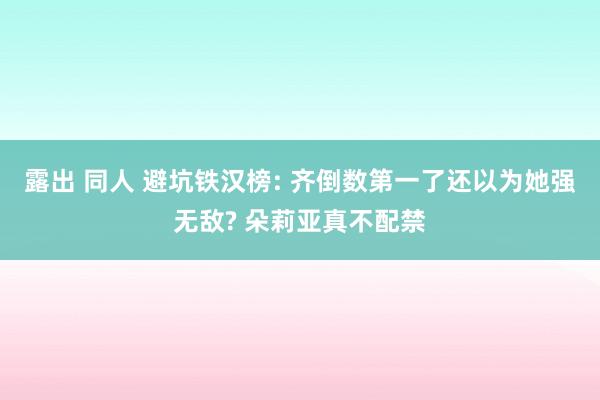 露出 同人 避坑铁汉榜: 齐倒数第一了还以为她强无敌? 朵莉亚真不配禁