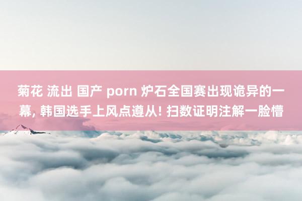 菊花 流出 国产 porn 炉石全国赛出现诡异的一幕, 韩国选手上风点遵从! 扫数证明注解一脸懵