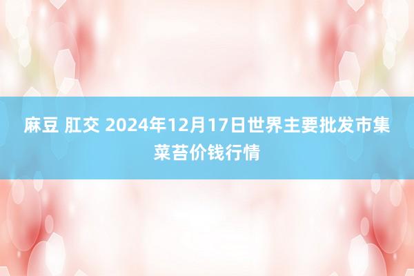 麻豆 肛交 2024年12月17日世界主要批发市集菜苔价钱行情