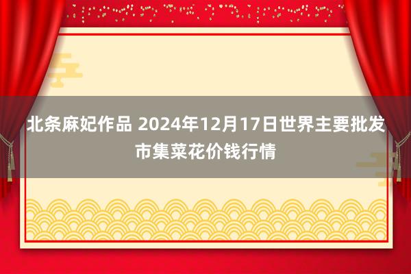 北条麻妃作品 2024年12月17日世界主要批发市集菜花价钱行情