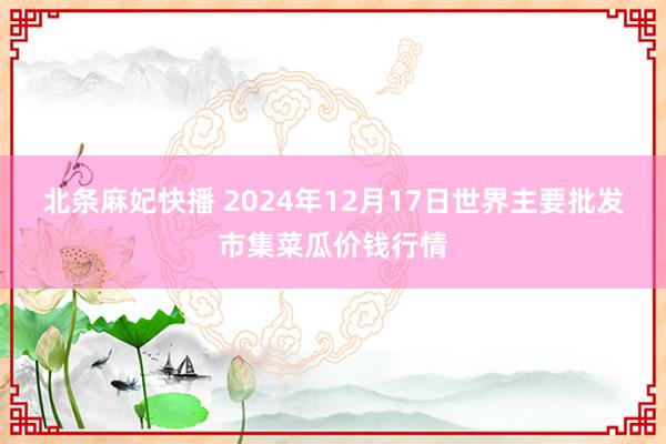 北条麻妃快播 2024年12月17日世界主要批发市集菜瓜价钱行情