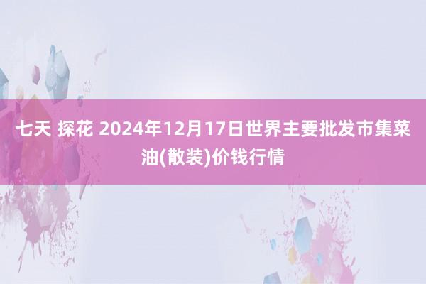 七天 探花 2024年12月17日世界主要批发市集菜油(散装)价钱行情