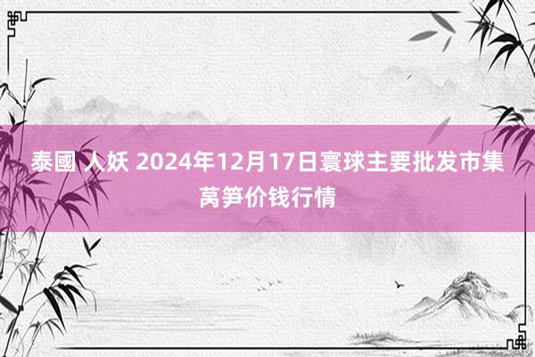 泰國 人妖 2024年12月17日寰球主要批发市集莴笋价钱行情