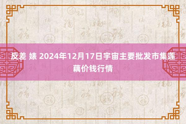 反差 婊 2024年12月17日宇宙主要批发市集莲藕价钱行情