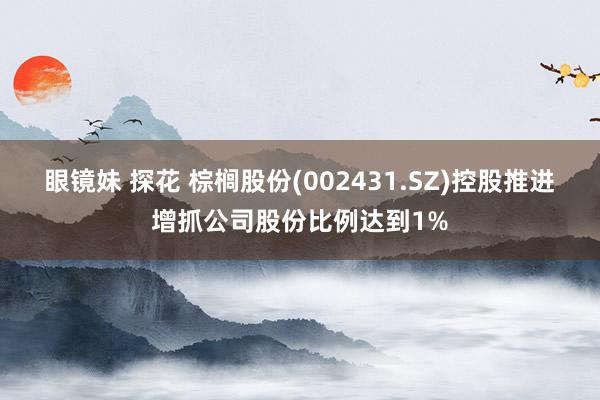 眼镜妹 探花 棕榈股份(002431.SZ)控股推进增抓公司股份比例达到1%