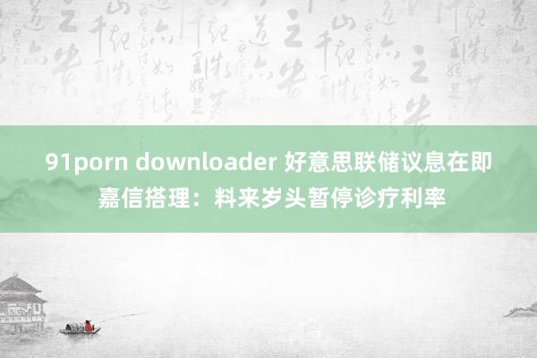 91porn downloader 好意思联储议息在即 嘉信搭理：料来岁头暂停诊疗利率