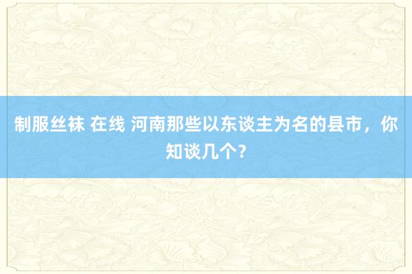 制服丝袜 在线 河南那些以东谈主为名的县市，你知谈几个？