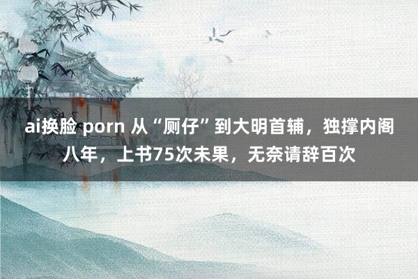 ai换脸 porn 从“厕仔”到大明首辅，独撑内阁八年，上书75次未果，无奈请辞百次