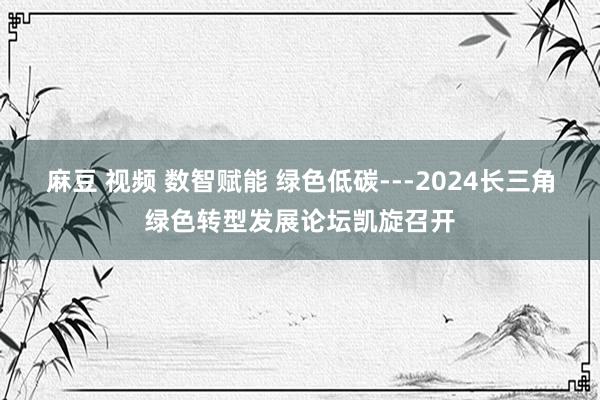 麻豆 视频 数智赋能 绿色低碳---2024长三角绿色转型发展论坛凯旋召开