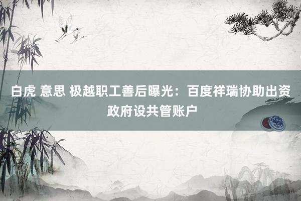 白虎 意思 极越职工善后曝光：百度祥瑞协助出资 政府设共管账户