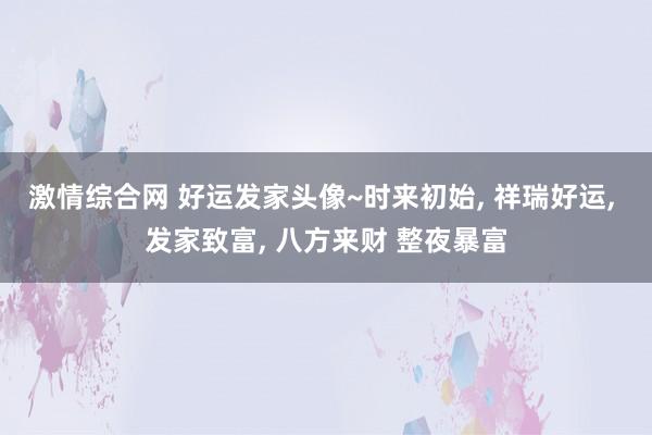 激情综合网 好运发家头像~时来初始, 祥瑞好运, 发家致富, 八方来财 整夜暴富