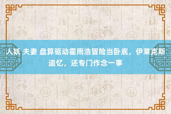 人妖 夫妻 盘算驱动霍雨浩冒险当卧底，伊莱克斯追忆，还专门作念一事