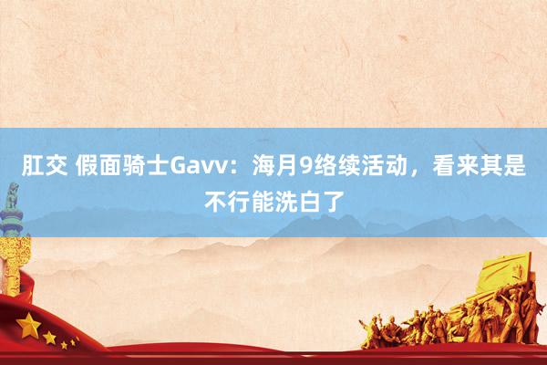 肛交 假面骑士Gavv：海月9络续活动，看来其是不行能洗白了