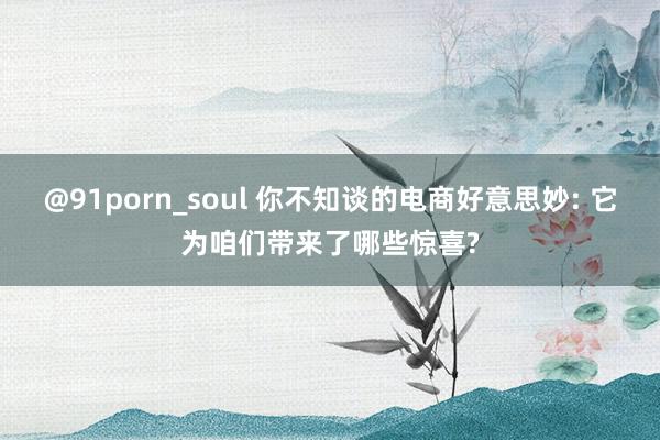 @91porn_soul 你不知谈的电商好意思妙: 它为咱们带来了哪些惊喜?