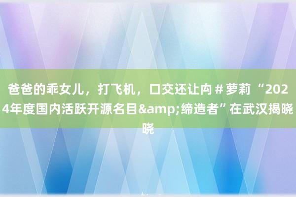 爸爸的乖女儿，打飞机，口交还让禸＃萝莉 “2024年度国内活跃开源名目&缔造者”在武汉揭晓