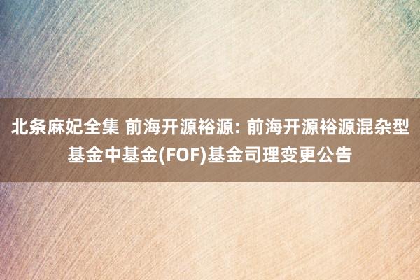 北条麻妃全集 前海开源裕源: 前海开源裕源混杂型基金中基金(FOF)基金司理变更公告