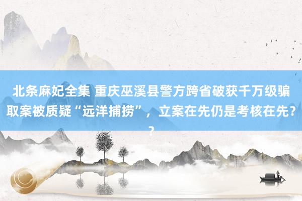 北条麻妃全集 重庆巫溪县警方跨省破获千万级骗取案被质疑“远洋捕捞”，立案在先仍是考核在先？