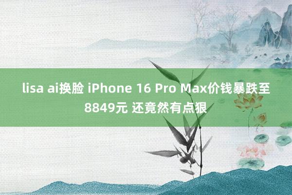 lisa ai换脸 iPhone 16 Pro Max价钱暴跌至8849元 还竟然有点狠