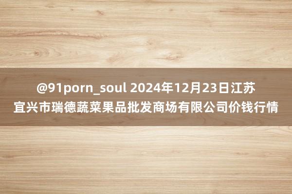 @91porn_soul 2024年12月23日江苏宜兴市瑞德蔬菜果品批发商场有限公司价钱行情