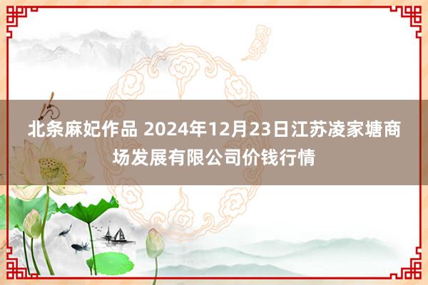 北条麻妃作品 2024年12月23日江苏凌家塘商场发展有限公司价钱行情