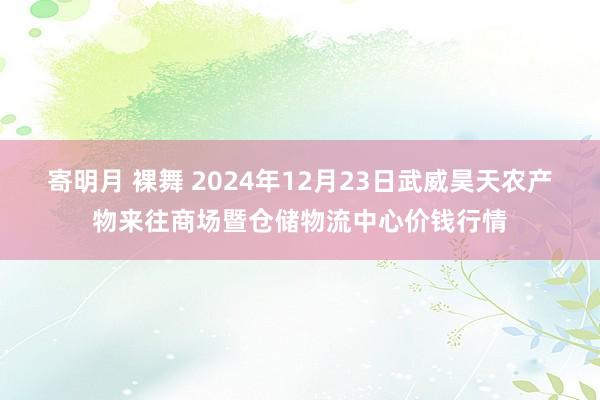 寄明月 裸舞 2024年12月23日武威昊天农产物来往商场暨仓储物流中心价钱行情