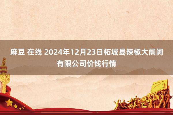 麻豆 在线 2024年12月23日柘城县辣椒大阛阓有限公司价钱行情