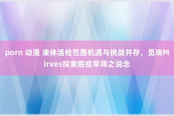 porn 动漫 液体活检范围机遇与挑战并存，觅瑞Mirxes探索癌症早筛之说念