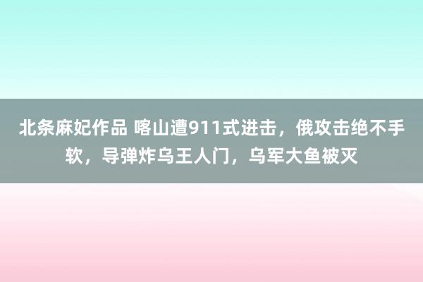 北条麻妃作品 喀山遭911式进击，俄攻击绝不手软，导弹炸乌王人门，乌军大鱼被灭