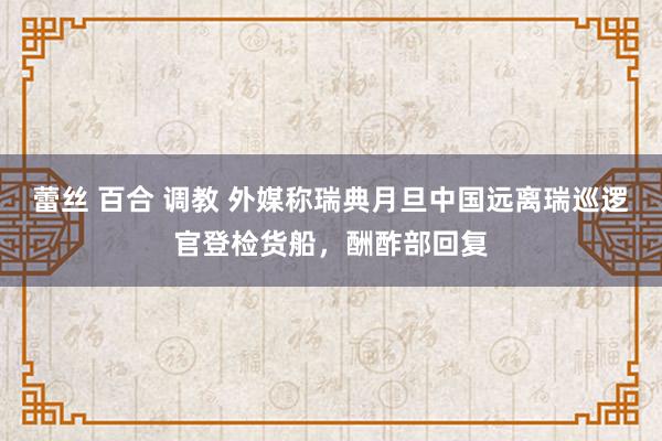 蕾丝 百合 调教 外媒称瑞典月旦中国远离瑞巡逻官登检货船，酬酢部回复