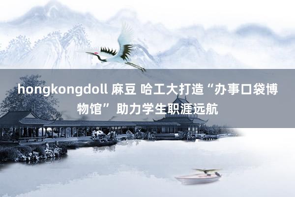 hongkongdoll 麻豆 哈工大打造“办事口袋博物馆” 助力学生职涯远航