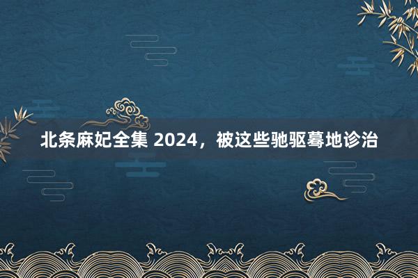 北条麻妃全集 2024，被这些驰驱蓦地诊治