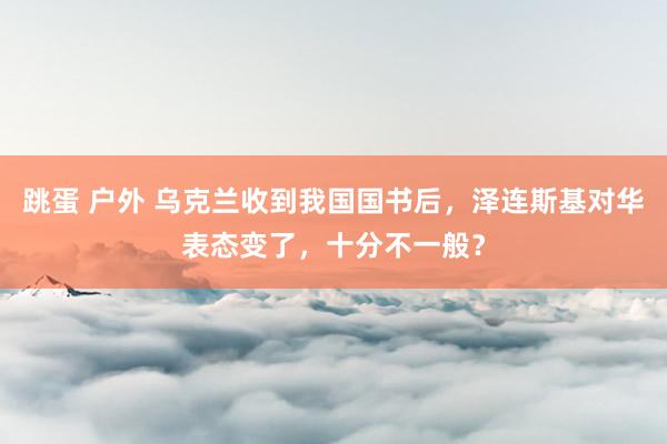 跳蛋 户外 乌克兰收到我国国书后，泽连斯基对华表态变了，十分不一般？