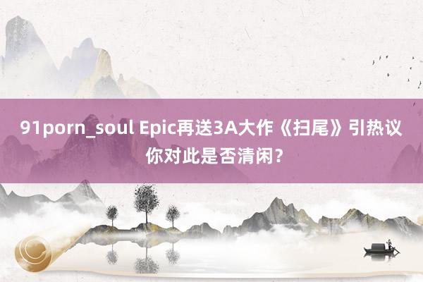 91porn_soul Epic再送3A大作《扫尾》引热议 你对此是否清闲？