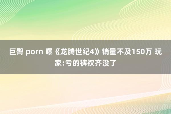 巨臀 porn 曝《龙腾世纪4》销量不及150万 玩家:亏的裤衩齐没了