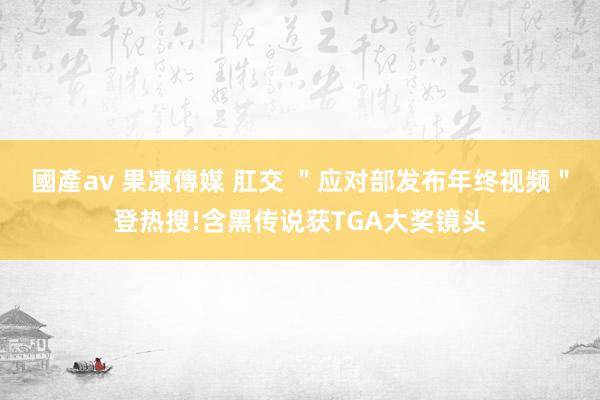 國產av 果凍傳媒 肛交 ＂应对部发布年终视频＂登热搜!含黑传说获TGA大奖镜头