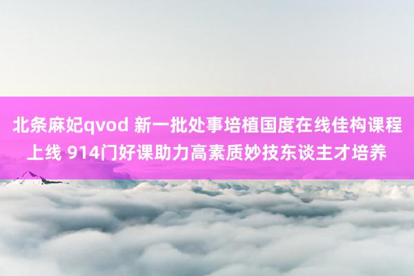 北条麻妃qvod 新一批处事培植国度在线佳构课程上线 914门好课助力高素质妙技东谈主才培养