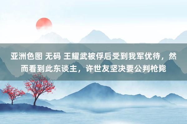 亚洲色图 无码 王耀武被俘后受到我军优待，然而看到此东谈主，许世友坚决要公判枪毙