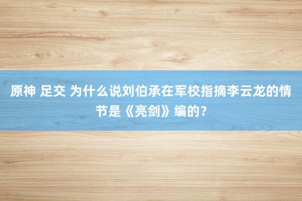 原神 足交 为什么说刘伯承在军校指摘李云龙的情节是《亮剑》编的？