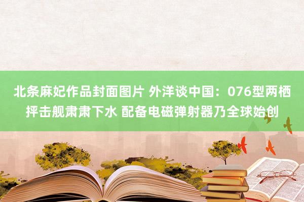 北条麻妃作品封面图片 外洋谈中国：076型两栖抨击舰肃肃下水 配备电磁弹射器乃全球始创